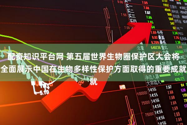 配资知识平台网 第五届世界生物圈保护区大会将全面展示中国在生物多样性保护方面取得的重要成就
