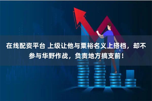 在线配资平台 上级让他与粟裕名义上搭档，却不参与华野作战，负责地方搞支前！