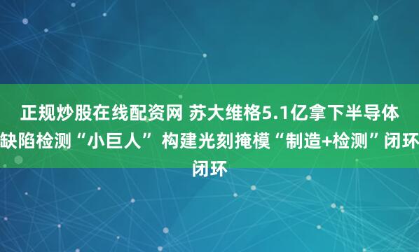正规炒股在线配资网 苏大维格5.1亿拿下半导体缺陷检测“小巨人” 构建光刻掩模“制造+检测”闭环