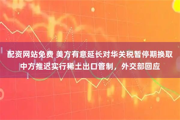 配资网站免费 美方有意延长对华关税暂停期换取中方推迟实行稀土出口管制，外交部回应