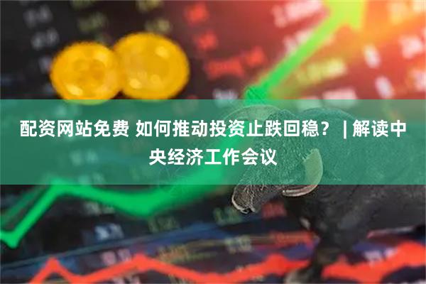 配资网站免费 如何推动投资止跌回稳？ | 解读中央经济工作会议