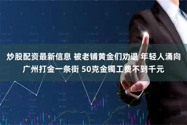 炒股配资最新信息 被老铺黄金们劝退 年轻人涌向广州打金一条街 50克金镯工费不到千元