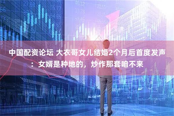 中国配资论坛 大衣哥女儿结婚2个月后首度发声：女婿是种地的，炒作那套咱不来