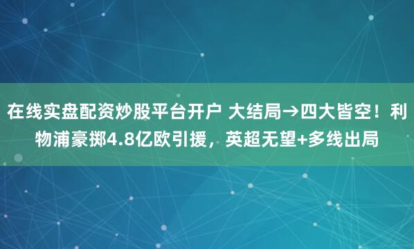 在线实盘配资炒股平台开户 大结局→四大皆空！利物浦豪掷4.8亿欧引援，英超无望+多线出局