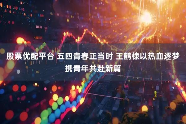 股票优配平台 五四青春正当时 王鹤棣以热血逐梦携青年共赴新篇