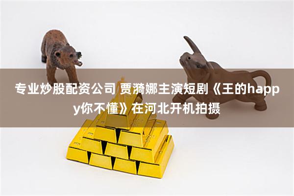 专业炒股配资公司 贾漪娜主演短剧《王的happy你不懂》在河北开机拍摄