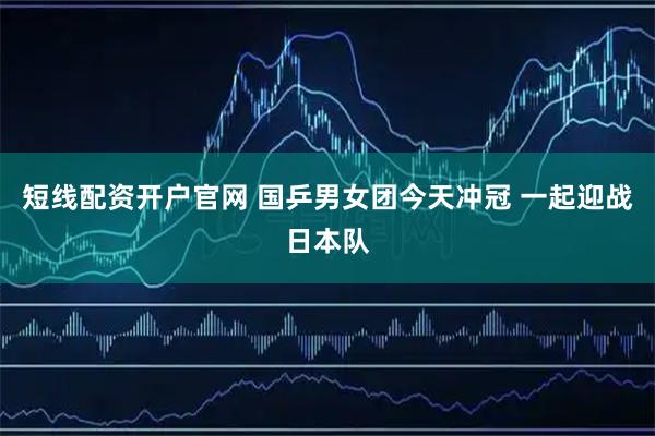 短线配资开户官网 国乒男女团今天冲冠 一起迎战日本队